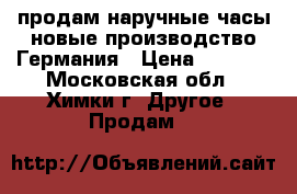 продам наручные часы новые,производство Германия › Цена ­ 9 900 - Московская обл., Химки г. Другое » Продам   